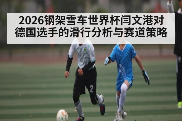 2026钢架雪车世界杯闫文港对德国选手的滑行分析与赛道策略（9Game）